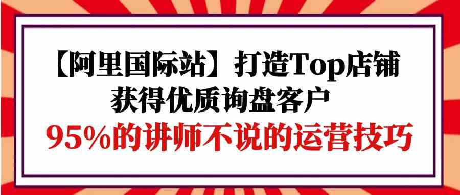 （9976期）【阿里国际站】打造Top店铺-获得优质询盘客户，95%的讲师不说的运营技巧-搞钱情报局