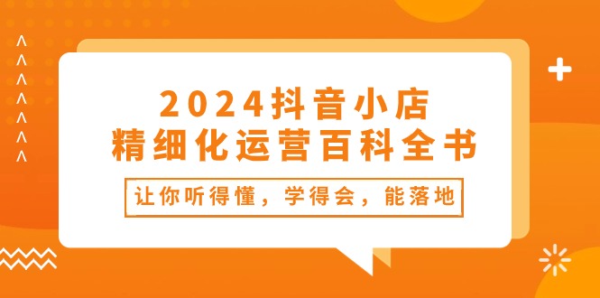 （10850期）2024抖音小店-精细化运营百科全书：让你听得懂，学得会，能落地（34节课）-搞钱情报局