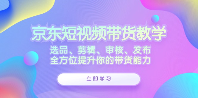 （12573期）京东短视频带货教学：选品、剪辑、审核、发布，全方位提升你的带货能力-搞钱情报局