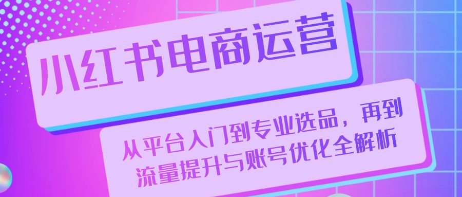 （13043期）小红书电商运营：从平台入门到专业选品，再到流量提升与账号优化全解析-搞钱情报局