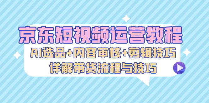 （13044期）京东短视频运营教程：AI选品+内容审核+剪辑技巧，详解带货流程与技巧-搞钱情报局