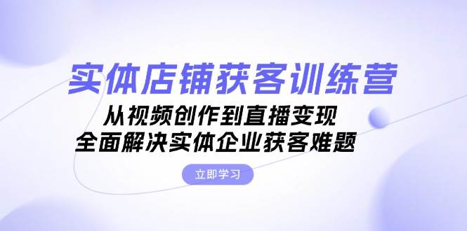 （13161期）实体店铺获客特训营：从视频创作到直播变现，全面解决实体企业获客难题-搞钱情报局